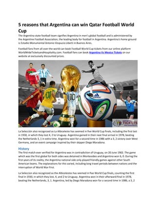 5 reasons that Argentina can win Qatar Football World
Cup
The Argentina state football team signifies Argentina in men's global football and is administered by
the Argentine Football Association, the leading body for football in Argentina. Argentina's home ground
is Estadio Monumental Antonio Vespucio Liberti in Buenos Aires.
Football fans from all over the world can book Football World Cup tickets from our online platform
WorldWideTicketsandHospitality.com. Football fans can book Argentina Vs Mexico Tickets on our
website at exclusively discounted prices.
La Selección also recognized as La Albiceleste has seemed in five World Cup finals, including the first last
in 1930, in which they lost 4, 2 to Uruguay. Argentina gained in their next final arrival in 1978, beating
the Netherlands 3, 1 in extra time. Argentina won for a second time in 1986 with a 3, 2 victory over West
Germany, and an event campaign inspired by their skipper Diego Maradona.
History
The first match ever verified for Argentina was in contradiction of Uruguay, on 20 June 1902. The game
which was the first global for both sides was detained in Montevideo and Argentina won 6, 0. During the
first years of its reality, the Argentina national side only played friendly games against other South
American teams. The explanations for this varied, including long travel periods between nations and the
interruption of World War First.
La Seleccion also recognized as the Albicelestes has seemed in five World Cup finals, counting the first
final in 1930, in which they lost, 4, and 2 to Uruguay. Argentina won in their afterward final in 1978,
beating the Netherlands, 3, 1. Argentina, led by Diego Maradona won for a second time in 1986, a 3, 2
 