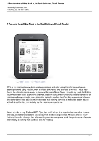 5 Reasons the All-New Nook is the Best Dedicated Ebook Reader

Written by batteryfast.com
Saturday, 02 July 2011 08:07 -




5 Reasons the All-New Nook is the Best Dedicated Ebook Reader




95% of my reading is now done on ebook readers and after using them for several years,
starting with the Sony Reader, then a couple of Kindles, and a couple of Nooks, I have now
found the ultimate ebook reader in the new Barnes & Noble Nook. I bought my Nook 1st Edition
in 2009 and still use it every now and then. Back in early 2009 I wrotewhy ebooks were best for
reading and now a couple years later after trying to read on the iPad, big screen smartphones,
and other connected devices I have decided that nothing can beat a dedicated ebook device
with eInk and limited connectivity for the near-book experience.




I read ebooks on my iPad and HTC Flyer, but notifications, the urge to check email or browse
the web, and other distractions take away from the book experience. My eyes are not really
bothered by color displays, but after reading ebooks on my new Nook the past couple of weeks
there really is nothing that can beat eInk for reading.




                                                                                          1/5
 
