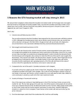 5 Reasons the GTA housing market will stay strong in 2015
The annual doom and gloom articles about the Canadian real estate market are front page news once again.
Even the Governor of the Bank of Canada, Stephen Poloz, says that the Canadian real estate market is over-
valued by as much as 30%. We have heard this story before, almost every year in the past 15 years. Hasn’t
happened yet, and it won’t happen in 2015.
Here’s why:
1. Interest rates will likely stay low in 2015
The record low interest rates that Canadians have enjoyed for the last several years will likely continue
in 2015. Although the Canadian government cannot directly control interest rates, you can bet that
with an election coming up in the Fall of 2015, the government will use all tools at its disposal to
ensure that there is not a real estate meltdown that they could somehow be blamed with.
2. Not enough land to build new homes in GTA
As a result of Lake Ontario to the south of Toronto and the protected greenbelt to the north, there is
not enough land available for the needed new home construction to take place in the GTA. As a result,
we see many more high-rise condominiums being developed, in order to handle the demand of both
first time buyers and immigrants who continue to make the GTA one of the world’s most sought after
destinations. They say that real estate is all about location, location, location. Never forget that we are
privileged to live in perhaps the safest, most stable location in the world, right now, with all the
resources that the world wants and a growing economy. All of this will contribute to the value of
homes in the GTA, especially low rise homes, to increase in value next year.
3. Compared to the rest of the world – Canadian real estate is still a bargain
If you look at the prices people pay for homes in New York, Hong Kong, Tokyo or London, England, by
comparison Canadian real estate is still a bargain. This is why so many foreigners continue to buy up
real estate in Vancouver and Toronto, as they consider this a very safe place for both their children to
come and study in university as well as for their own investment needs.
4. Scarcity of listings in Toronto will not let up
One of the reasons we continue to have bidding wars in the GTA is that fewer homes are put on the
market for sale. This has been going on for years now. One of the reasons is that people do not wish to
move up or downsize because of the double land transfer tax hit in Toronto. Many people would prefer
to stay in their homes and just do the required renovations to retire there, whether building an
elevator or a place for a live-in caregiver. Fewer homes on the market will continue to drive up the
prices next year.
5. Even the doomsayers admit that if the market does fall, it will be a soft landing
 