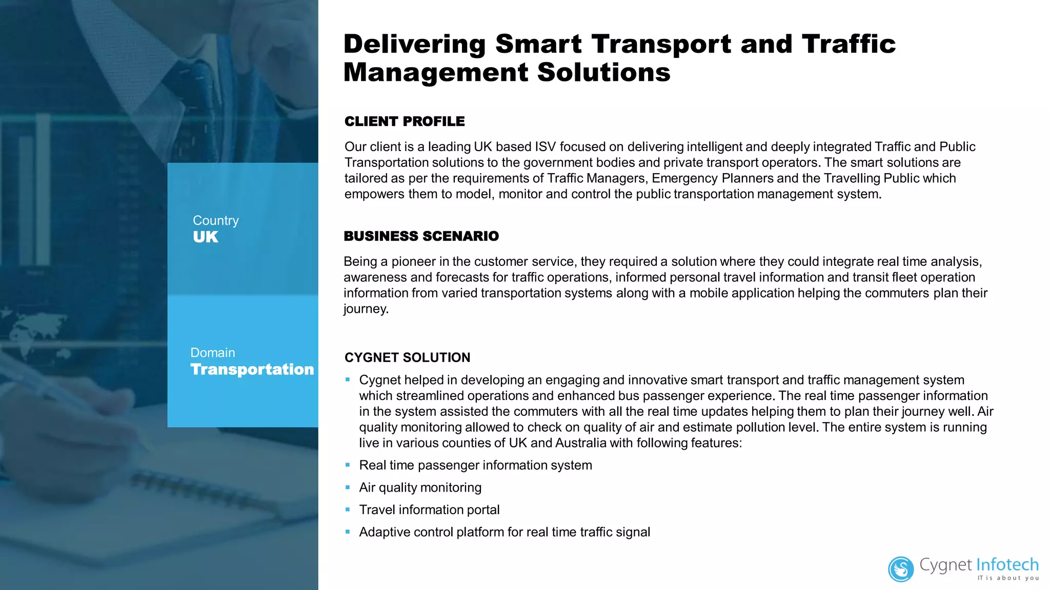 Delivering Smart Transport and Traffic
Management Solutions
CLIENT PROFILE
Our client is a leading UK based ISV focused on delivering intelligent and deeply integrated Traffic and Public
Transportation solutions to the government bodies and private transport operators. The smart solutions are
tailored as per the requirements of Traffic Managers, Emergency Planners and the Travelling Public which
empowers them to model, monitor and control the public transportation management system.
CYGNET SOLUTION
▪ Cygnet helped in developing an engaging and innovative smart transport and traffic management system
which streamlined operations and enhanced bus passenger experience. The real time passenger information
in the system assisted the commuters with all the real time updates helping them to plan their journey well. Air
quality monitoring allowed to check on quality of air and estimate pollution level. The entire system is running
live in various counties of UK and Australia with following features:
▪ Real time passenger information system
▪ Air quality monitoring
▪ Travel information portal
▪ Adaptive control platform for real time traffic signal
Country
UK
Domain
Transportation
BUSINESS SCENARIO
Being a pioneer in the customer service, they required a solution where they could integrate real time analysis,
awareness and forecasts for traffic operations, informed personal travel information and transit fleet operation
information from varied transportation systems along with a mobile application helping the commuters plan their
journey.
 