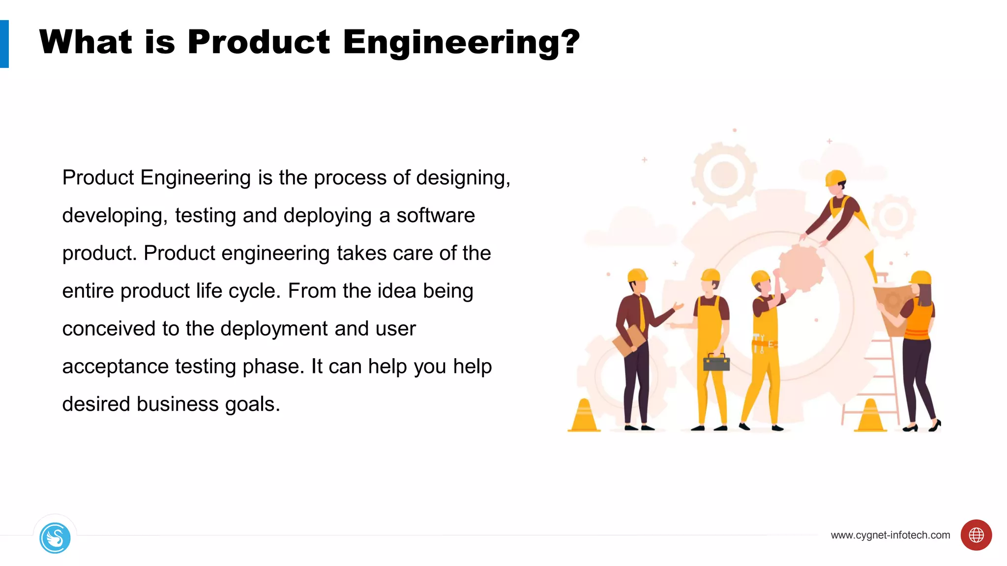 www.cygnet-infotech.com
What is Product Engineering?
Product Engineering is the process of designing,
developing, testing and deploying a software
product. Product engineering takes care of the
entire product life cycle. From the idea being
conceived to the deployment and user
acceptance testing phase. It can help you help
desired business goals.
 