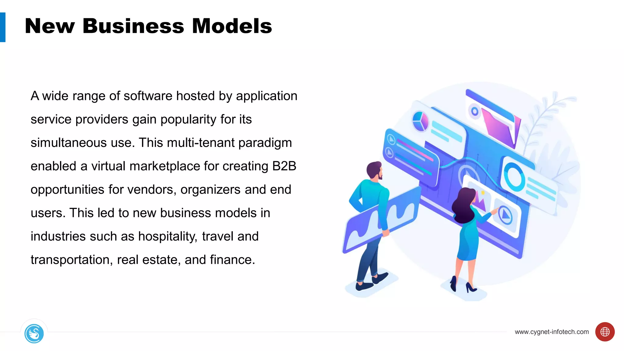 www.cygnet-infotech.com
New Business Models
A wide range of software hosted by application
service providers gain popularity for its
simultaneous use. This multi-tenant paradigm
enabled a virtual marketplace for creating B2B
opportunities for vendors, organizers and end
users. This led to new business models in
industries such as hospitality, travel and
transportation, real estate, and finance.
 