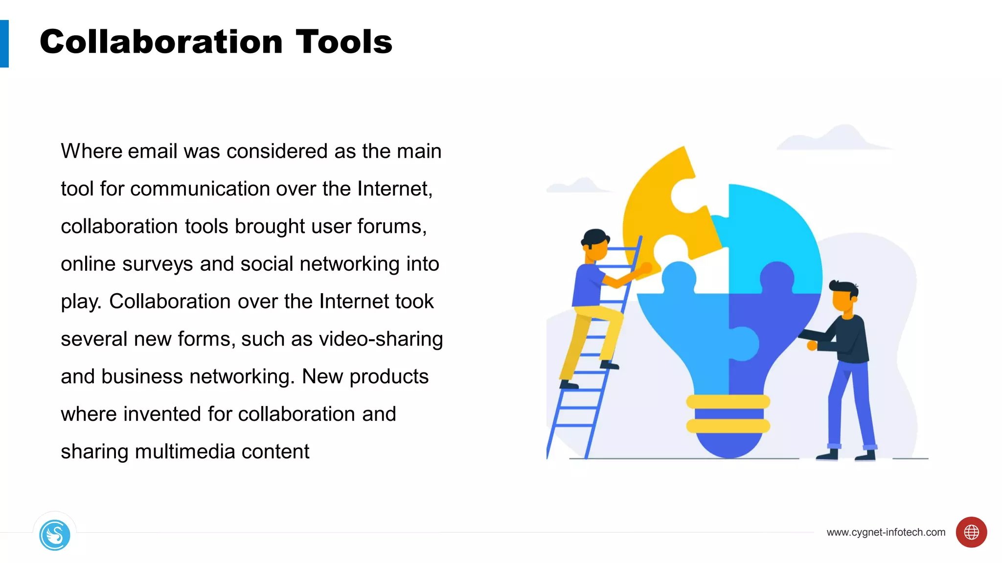 www.cygnet-infotech.com
Collaboration Tools
Where email was considered as the main
tool for communication over the Internet,
collaboration tools brought user forums,
online surveys and social networking into
play. Collaboration over the Internet took
several new forms, such as video-sharing
and business networking. New products
where invented for collaboration and
sharing multimedia content
 