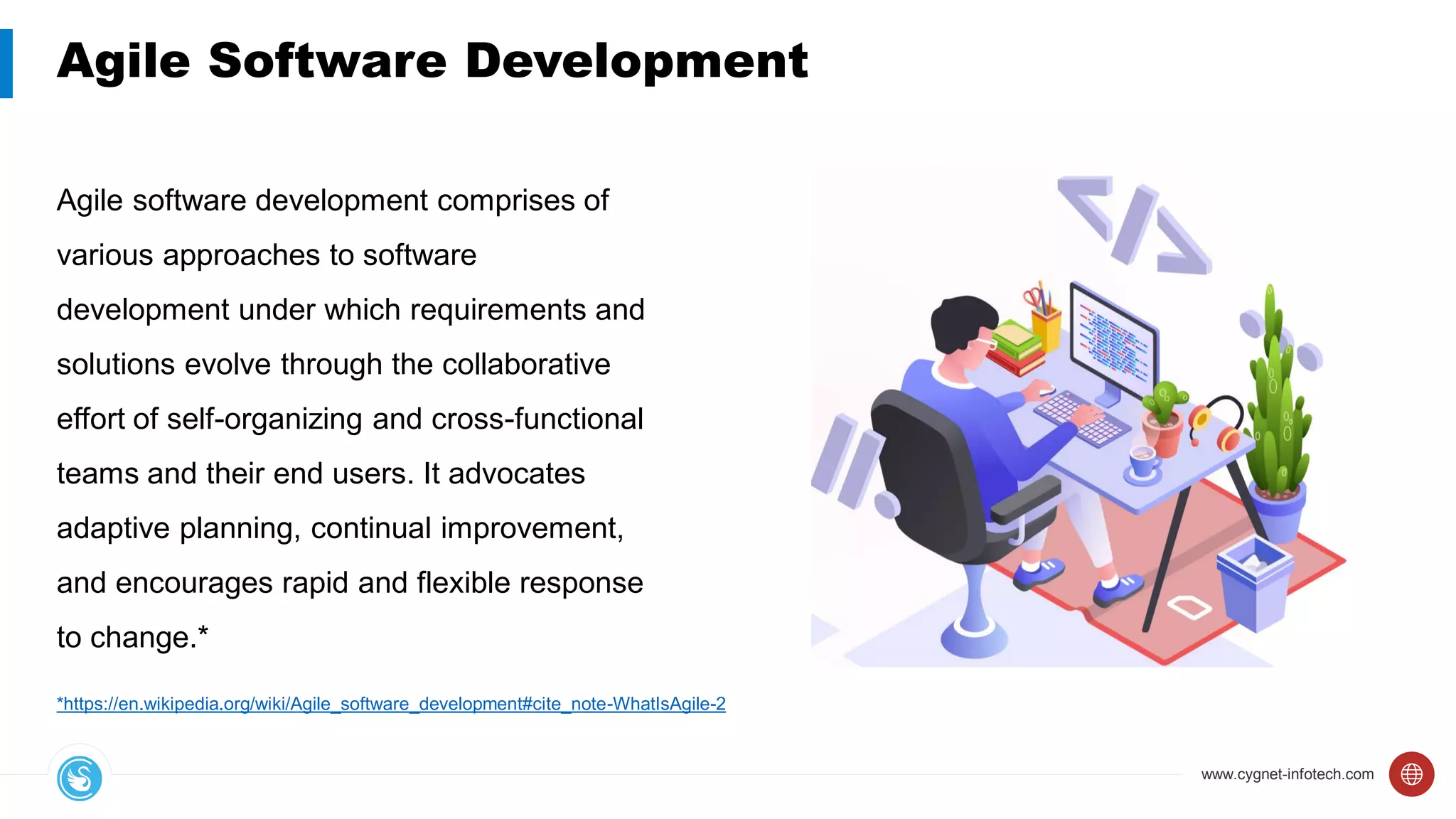 www.cygnet-infotech.com
Agile Software Development
Agile software development comprises of
various approaches to software
development under which requirements and
solutions evolve through the collaborative
effort of self-organizing and cross-functional
teams and their end users. It advocates
adaptive planning, continual improvement,
and encourages rapid and flexible response
to change.*
*https://en.wikipedia.org/wiki/Agile_software_development#cite_note-WhatIsAgile-2
 