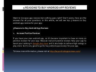 Want to increase app reviews but nothing goes right? Don’t worry; here are the
answers for all your questions. In this article, we will see top 5 reasons to buy
android app reviews for your app.
5 Reasons to Buy Android App Reviews
1. Increase Positive Reviews
If you have your own android app, so it’s become important to have as many as
positive reviews for your app. Because real and positive reviews help your app to
boost your ranking in Google play store and it also helps to achieve high ratings in
play store. So it’s very good to go for buy android app reviews for your app.
To know more information, please visit at http://buyandroidappreviews.com/
 