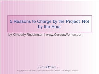 Copyright ©2009 Kimberly Reddington and CereusWomen.com. All rights reserved.
5 Reasons to Charge by the Project, Not
by the Hour
by Kimberly Reddington | www.CereusWomen.com
 