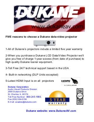 FIVE reasons to choose a Dukane data-video projector
	
  	
  	
  	
  	
  	
  	
  	
  	
  	
  	
  	
  	
  	
  	
  	
  	
  	
  	
  	
  	
  	
  	
  	
  	
  	
  	
  	
  	
  	
  	
  	
  	
  	
  	
  	
  	
  	
  	
  	
  	
  	
  	
  	
  	
  	
  	
  	
  	
  	
  	
  	
  	
  	
  	
  	
  	
  	
  	
  	
  	
  	
  	
  	
  	
  	
  	
  
1-All of Dukane’s projectors include a limited five year warranty
2-When you purchase a Dukane LCD Data/Video Projector we’ll
give you free of charge 1-year access (from date of purchase) to
high quality Dukane loaner equipment.
3-Toll Free 24/7 technical support based in the USA
4- Built-in networking (DLP Units excepted)
	
  5-Latest HDMI Input is on all projectors
Dukane website: www.DukaneAV.com	
  
Dukane Corporation
Audio Visual Products Division
2900 Dukane Drive
St. Charles, IL 60174
Toll Free Number: 888-245-1966.
Fax (630) 584-5156
E-mail: avsales@dukane.com
	
  
 