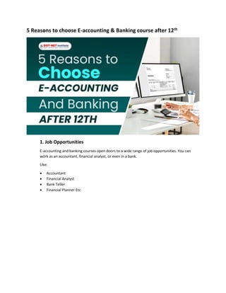 5 Reasons to choose E-accounting & Banking course after 12th
1. Job Opportunities
E-accounting and banking courses open doors to a wide range of job opportunities. You can
work as an accountant, financial analyst, or even in a bank.
Like:
 Accountant
 Financial Analyst
 Bank Teller
 Financial Planner Etc
 