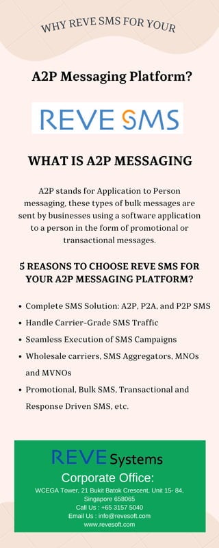 WHY REVE SMS FOR YOUR
Complete SMS Solution: A2P, P2A, and P2P SMS
Handle Carrier-Grade SMS Traffic
Seamless Execution of SMS Campaigns
Wholesale carriers, SMS Aggregators, MNOs
and MVNOs
Promotional, Bulk SMS, Transactional and
Response Driven SMS, etc.
A2P Messaging Platform?
A2P stands for Application to Person
messaging, these types of bulk messages are
sent by businesses using a software application
to a person in the form of promotional or
transactional messages.
5 REASONS TO CHOOSE REVE SMS FOR
YOUR A2P MESSAGING PLATFORM?
WHAT IS A2P MESSAGING
Corporate Office:
WCEGA Tower, 21 Bukit Batok Crescent, Unit 15- 84,
Singapore 658065
Call Us : +65 3157 5040
Email Us : info@revesoft.com
www.revesoft.com
 