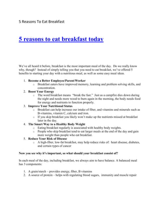 5 Reasons To Eat Breakfast



5 reasons to eat breakfast today



We’ve all heard it before, breakfast is the most important meal of the day. Do we really know
why, though? Instead of simply telling you that you need to eat breakfast, we’ve offered 5
benefits to starting your day with a nutritious meal, as well as some easy meal ideas.

   1. Become a Better Employee/Parent/Worker
         o Breakfast eaters have improved memory, learning and problem solving skills, and
             concentration.
   2. Boost Your Energy
         o The word breakfast means “break the fast.” Just as a campfire dies down during
             the night and needs more wood to burn again in the morning, the body needs food
             for energy and nutrients to function properly.
   3. Improve Your Nutritional Status
         o Breakfast can help increase our intake of fiber, and vitamins and minerals such as
             B-vitamins, vitamin C, calcium and iron.
         o If you skip breakfast you likely won’t make up the nutrients missed at breakfast
             later in the day.
   4. The Smart Way to a Healthy Body Weight
         o Eating breakfast regularly is associated with healthy body weights.
         o People who skip breakfast tend to eat larger meals at the end of the day and gain
             more weight than people who eat breakfast.
   5. Reduce Your Risk of Disease
         o A high-fiber, low-fat breakfast, may help reduce risks of: heart disease, diabetes,
             and certain types of cancer

Now you see why it’s important, so what should your breakfast consist of?

In each meal of the day, including breakfast, we always aim to have balance. A balanced meal
has 3 components:

   1. A grain/starch – provides energy, fiber, B vitamins
   2. A source of protein – helps with regulating blood sugars, immunity and muscle repair
 