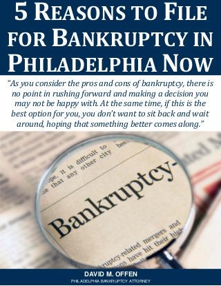 “As you consider the pros and cons of bankruptcy, there is
no point in rushing forward and making a decision you
may not be happy with. At the same time, if this is the
best option for you, you don’t want to sit back and wait
around, hoping that something better comes along.”
5 REASONS TO FILE
FOR BANKRUPTCY IN
PHILADELPHIA NOW
DAVID M. OFFEN
PHILADELPHIA BANKRUPTCY ATTORNEY
 