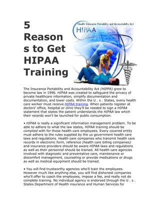 5
Reason
s to Get
HIPAA
Training
The Insurance Portability and Accountability Act (HIPPA) grew to
become law in 1996. HIPAA was created to safeguard the privacy of
private healthcare information, simplify documentation and
documentation, and lower costs. Within the U . s . States, every health
care worker must receive HIPAA training. When patients register at
doctors' office, hospital or clinic they'll be needed to sign a HIPAA
statement that states the patient understands the HIPAA law which
their records won't be launched for public consumption.

• HIPAA is really a significant information management problem. To be
able to adhere to what the law states, HIPAA training should be
complied with for those health care employees. Every covered entity
must adhere to the rules supplied by the us government health care
laws and regulations. Health care companies who transmit health care
records in electronic form, reference (health care billing companies)
and insurance providers should be aware HIPAA laws and regulations
as well as their personnel should be trained. All health care agencies
involved with diagnostic and preventative care, maintenance or
discomfort management, counseling or provide medications or drugs
as well as medical equipment should be trained.

• You will find trustworthy agencies who'll train the employees.
However much like anything else, you will find dishonest companies
who'll offer to coach the employees, impose a fee, and really not do
complete training. No individual agency is endorsed through the U . s .
States Department of Health insurance and Human Services for
 