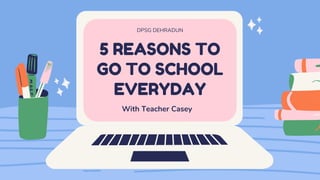 5 REASONS TO
GO TO SCHOOL
EVERYDAY
DPSG DEHRADUN
With Teacher Casey
 
