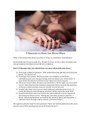 5 Reasons to Have Sex More Often 
What is the bottom line about sex when it comes to committed relationships? 
We basically don’t have enough of it. We get too busy, we have other priorities that take precedence and then we just fall into a rut(ine). 
Here’s 5 Reasons why you should have sex more often with your mate. 
1) Your body is built for pleasure. Why underutilize this gift that you have been given? You deserve it! 
2) It unclogs your system. When you have sex routinely, it stimulates endorphins, gets your energy moving, and even keeps your mind sharp. It may not be too much of a stretch to say- More sex= more success. 
3) The more sex you have, the more sex you’ll have. That’s right, use it or you’ll lose it! Don’t slip into that rut(ine) I mentioned above, because the opposite is true too: when you have less sex, it leads to even less sex! 
4) Couples who have more sex are more resilient to interpersonal stress. It seems like they let more things go and don’t bicker about the small stuff. 
5) Partners who have more sex seem to be more resilient to stress in general. Sex helps you reduce stress. During sex your body produces oxytocin, a desire-enhancing hormone secreted by the pituitary gland and dopamine, a substance that can help reduce cortisol, a stress hormone. 
How good could you stand it is the question! There are more benefits than this and I am sure you will be hearing from me in the future about it.  