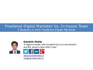Freelance Digital Marketer Vs. In-house Team
5 Reasons to Hire Freelance Digital Marketer

Kanishk Matta
“A digital marketer with complete focus on monetization
and ROI, based in New Delhi, India.”

www.kanishkmatta.in
me@kanishkmatta.in

 