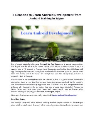 5 Reasons to Learn Android Development from
Android Training in Jaipur
Lots of people might be telling you that Android App Developer is a great career option.
But do you wonder what is the reason behind this? As per a recent survey, there is a
massive rise of 40 percent in Android jobs. Companies are looking for skilled Android
App Developers because this smartphone platform holds immense potential. At the same
time,   the   future   would   be   ruled   by   smartphones   and   the   smartphone   industry   is
presently ruled by Android.
Every six out of ten smartphones run on Android, which is a great market dominance
considering there are no less than a dozen operating systems available in the industry,
and some of those are offered by Apple and even Microsoft. Still, such a big market share
indicates why Android is the big thing. Now this is about the potential of Android in
future. When you think about your career and career growth, you need some other
reasons before you actually join Android Training in Jaipur.
Here are a few reasons suggesting why you should Learn Android Development:
Good Pay Scale:
The average salary of a fresh Android Development in Jaipur is about Rs. 300,000 per
year, which is much more than any other technology. Also, the Android app developers
 