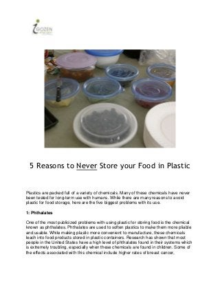 5 Reasons to Never Store your Food in Plastic


Plastics are packed full of a variety of chemicals. Many of these chemicals have never
been tested for long-term use with humans. While there are many reasons to avoid
plastic for food storage, here are the five biggest problems with its use.

1: Phthalates

One of the most publicized problems with using plastic for storing food is the chemical
known as phthalates. Phthalates are used to soften plastics to make them more pliable
and usable. While making plastic more convenient to manufacture, these chemicals
leach into food products stored in plastic containers. Research has shown that most
people in the United States have a high level of phthalates found in their systems which
is extremely troubling, especially when these chemicals are found in children. Some of
the effects associated with this chemical include higher rates of breast cancer,
 