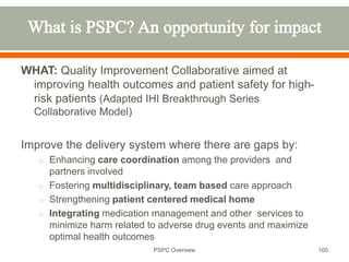 WHAT: Quality Improvement Collaborative aimed at
improving health outcomes and patient safety for high-
risk patients (Adapted IHI Breakthrough Series
Collaborative Model)
Improve the delivery system where there are gaps by:
o Enhancing care coordination among the providers and
partners involved
o Fostering multidisciplinary, team based care approach
o Strengthening patient centered medical home
o Integrating medication management and other services to
minimize harm related to adverse drug events and maximize
optimal health outcomes
100
PSPC Overview
 