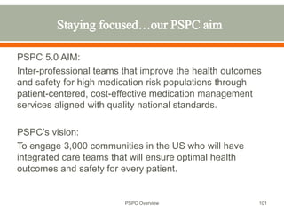 PSPC 5.0 AIM:
Inter-professional teams that improve the health outcomes
and safety for high medication risk populations through
patient-centered, cost-effective medication management
services aligned with quality national standards.
PSPC’s vision:
To engage 3,000 communities in the US who will have
integrated care teams that will ensure optimal health
outcomes and safety for every patient.
101
PSPC Overview
 