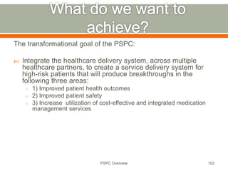 The transformational goal of the PSPC:
 Integrate the healthcare delivery system, across multiple
healthcare partners, to create a service delivery system for
high-risk patients that will produce breakthroughs in the
following three areas:
o 1) Improved patient health outcomes
o 2) Improved patient safety
o 3) Increase utilization of cost-effective and integrated medication
management services
102
PSPC Overview
 