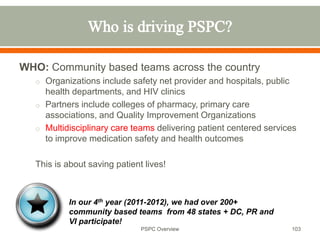 WHO: Community based teams across the country
o Organizations include safety net provider and hospitals, public
health departments, and HIV clinics
o Partners include colleges of pharmacy, primary care
associations, and Quality Improvement Organizations
o Multidisciplinary care teams delivering patient centered services
to improve medication safety and health outcomes
This is about saving patient lives!
103
In our 4th year (2011-2012), we had over 200+
community based teams from 48 states + DC, PR and
VI participate!
PSPC Overview
 
