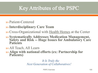  Patient-Centered
 Interdisciplinary Care Team
 Cross-Organizational with Health Homes at the Center
 Systematically Addresses Medication Management,
Safety and Risk -- Huge Issues for Ambulatory Care
Patients
 All Teach, All Learn
 Align with national efforts (ex: Partnership for
Patients)
It Is Truly the
Next Generation of Collaboratives!
105
PSPC Overview
 