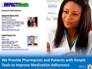 Contact information:
BenjaminBluml,R.Ph.
VP Research
APhA Foundation
www.APhAFoundation.org
2215 Constitution Ave. NW
Washington, DC 20037
202-429-7571
bbluml@aphanet.org
DavidParpart,D.C.
CEO
iRetainRx
www.iRetainRx.com
440 N Wolfe Rd.
Sunnyvale, CA 94085
408-329-9344 Ext:1001
drparpart@sociallyrelevant.com
IMPACTMeds
Confidential - Socially Relevant Inc.
We Provide Pharmacists and Patients with Simple
Tools to Improve Medication Adherence
 