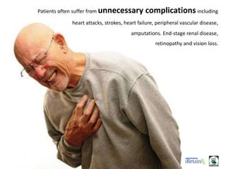 Patients often suffer from unnecessary complications including
heart attacks, strokes, heart failure, peripheral vascular disease,
amputations. End-stage renal disease,
retinopathy and vision loss.
 