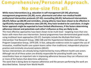 While many interventions (e.g. education in self-management (25-34); pharmacy
management programmes (35,36); nurse, pharmacist and other non-medical health
professional intervention protocols (37-43); counselling (44,45); behavioural interventions
(46,47); follow-up (48,49) and reminders, among others), have been shown to be effective in
significantly improving adherence rates (50-54), they have tended to be used alone. A single-
factor approach might be expected to have limited effectiveness, if the factors determining
adherence interact and potentiate each other's influence as they are likely to do.
The most effective approaches have been shown to be multi-level - targeting more than one
factor with more than one intervention. Several programmes have demonstrated good results
using multilevel team approaches (55-57). Examples include the Multiple Risk Factor
Intervention Trial Research Group, 1982 (58) and the Hypertension Detection and Follow-up
Program Cooperative Group, 1979 (59). In fact, adequate evidence exists to support the use of
innovative, modified health care system teams rather than traditional, independent physician
practice and minimally structured systems (60,61).
Various interventions are already being implemented by many different health care actors.
Although not all of these actors are directly responsible for providing health care, they
nevertheless have an important role in improving adherence because they can influence one
or more of the factors that determine adherence.
The work that is being done to improve adherence and the persons performing the work are
described below. Excerpt from World Health
Comprehensive/Personal Approach.
No one-size fits all.
 