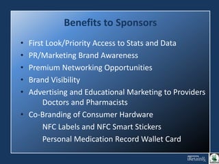 Benefits to Sponsors
• First Look/Priority Access to Stats and Data
• PR/Marketing Brand Awareness
• Premium Networking Opportunities
• Brand Visibility
• Advertising and Educational Marketing to Providers
Doctors and Pharmacists
• Co-Branding of Consumer Hardware
NFC Labels and NFC Smart Stickers
Personal Medication Record Wallet Card
 