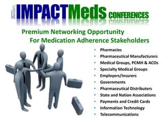 Premium Networking Opportunity
For Medication Adherence Stakeholders
• Pharmacies
• Pharmaceutical Manufacturers
• Medical Groups, PCMH & ACOs
• Specialty Medical Groups
• Employers/Insurers
• Governments
• Pharmaceutical Distributers
• State and Nation Associations
• Payments and Credit Cards
• Information Technology
• Telecommunications
IMPACTMedsCONFERENCES
 