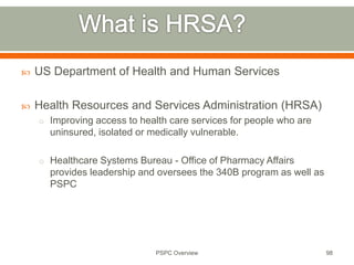  US Department of Health and Human Services
 Health Resources and Services Administration (HRSA)
o Improving access to health care services for people who are
uninsured, isolated or medically vulnerable.
o Healthcare Systems Bureau - Office of Pharmacy Affairs
provides leadership and oversees the 340B program as well as
PSPC
98
PSPC Overview
 