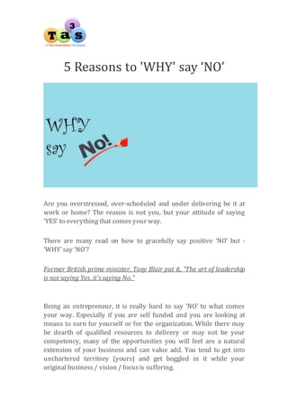5 Reasons to 'WHY' say ‘NO’ 
Are you overstressed, over-scheduled and under delivering be it at 
work or home? The reason is not you, but your attitude of saying 
‘YES’ to everything that comes your way. 
There are many read on how to gracefully say positive ‘NO’ but - 
‘WHY’ say ‘NO’? 
Former British prime minister, Tony Blair put it, “The art of leadership 
is not saying Yes, it’s saying No.” 
Being an entrepreneur, it is really hard to say ‘NO’ to what comes 
your way. Especially if you are self funded and you are looking at 
means to earn for yourself or for the organization. While there may 
be dearth of qualified resources to delivery or may not be your 
competency, many of the opportunities you will feel are a natural 
extension of your business and can value add. You tend to get into 
unchartered territory (yours) and get boggled in it while your 
original business / vision / focus is suffering. 
 