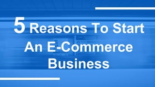 5 Reasons To Start
An E-Commerce
Business
 