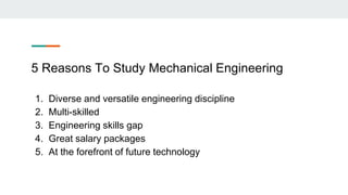 5 Reasons To Study Mechanical Engineering
1. Diverse and versatile engineering discipline
2. Multi-skilled
3. Engineering skills gap
4. Great salary packages
5. At the forefront of future technology
 