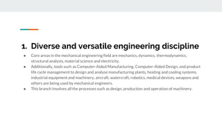 1. Diverse and versatile engineering discipline
● Core areas in the mechanical engineering field are mechanics, dynamics, thermodynamics,
structural analysis, material science and electricity.
● Additionally, tools such as Computer-Aided Manufacturing, Computer-Aided Design, and product
life cycle management to design and analyse manufacturing plants, heating and cooling systems,
industrial equipment and machinery, aircraft, watercraft, robotics, medical devices, weapons and
others are being used by mechanical engineers.
● This branch involves all the processes such as design, production and operation of machinery.
 