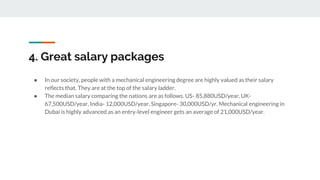 4. Great salary packages
● In our society, people with a mechanical engineering degree are highly valued as their salary
reflects that. They are at the top of the salary ladder.
● The median salary comparing the nations are as follows. US- 85,880USD/year, UK-
67,500USD/year, India- 12,000USD/year, Singapore- 30,000USD/yr. Mechanical engineering in
Dubai is highly advanced as an entry-level engineer gets an average of 21,000USD/year.
 