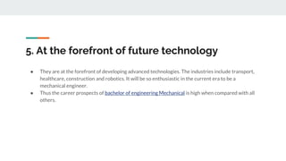 5. At the forefront of future technology
● They are at the forefront of developing advanced technologies. The industries include transport,
healthcare, construction and robotics. It will be so enthusiastic in the current era to be a
mechanical engineer.
● Thus the career prospects of bachelor of engineering Mechanical is high when compared with all
others.
 