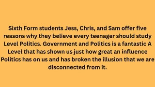 Sixth Form students Jess, Chris, and Sam offer five
reasons why they believe every teenager should study
Level Politics. G...