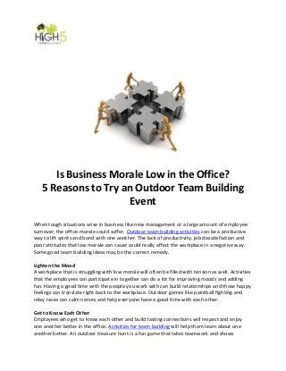 Is Business Morale Low in the Office?
5 Reasons to Try an Outdoor Team Building
Event
When tough situations arise in business like new management or a large amount of employee
turnover, the office morale could suffer. Outdoor team building activities can be a productive
way to lift spirits and bond with one another. The lack of productivity, job dissatisfaction and
poor attitudes that low morale can cause could really affect the workplace in a negative way.
Some good team building ideas may be the correct remedy.
Lighten the Mood
A workplace that is struggling with low morale will often be filled with tension as well. Activities
that the employees can participate in together can do a lot for improving moods and adding
fun. Having a good time with the people you work with can build relationships and those happy
feelings can translate right back to the workplace. Outdoor games like paintball fighting and
relay races can calm nerves and help everyone have a good time with each other.
Get to Know Each Other
Employees who get to know each other and build lasting connections will respect and enjoy
one another better in the office. Activities for team building will help them learn about one
another better. An outdoor treasure hunt is a fun game that takes teamwork and shows
 