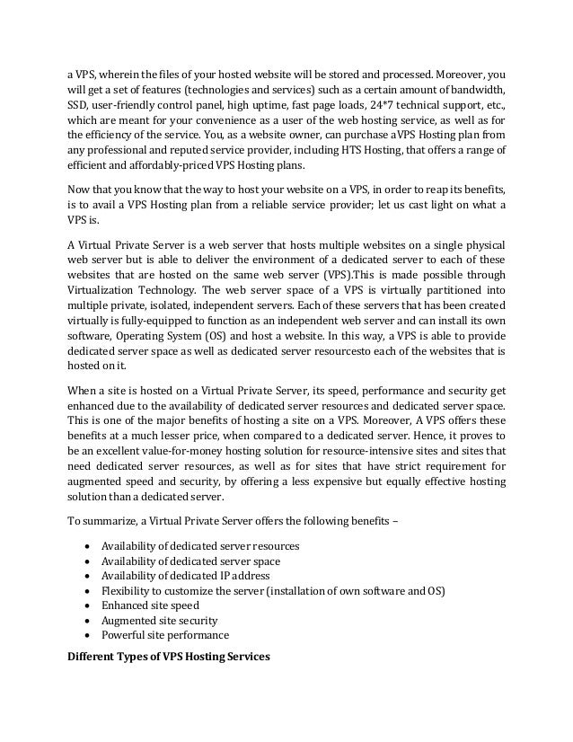 a VPS, wherein the files of your hosted website will be stored and processed. Moreover, you
will get a set of features (technologies and services) such as a certain amount of bandwidth,
SSD, user-friendly control panel, high uptime, fast page loads, 24*7 technical support, etc.,
which are meant for your convenience as a user of the web hosting service, as well as for
the efficiency of the service. You, as a website owner, can purchase aVPS Hosting plan from
any professional and reputed service provider, including HTS Hosting, that offers a range of
efficient and affordably-priced VPS Hosting plans.
Now that you know that the way to host your website on a VPS, in order to reap its benefits,
is to avail a VPS Hosting plan from a reliable service provider; let us cast light on what a
VPS is.
A Virtual Private Server is a web server that hosts multiple websites on a single physical
web server but is able to deliver the environment of a dedicated server to each of these
websites that are hosted on the same web server (VPS).This is made possible through
Virtualization Technology. The web server space of a VPS is virtually partitioned into
multiple private, isolated, independent servers. Each of these servers that has been created
virtually is fully-equipped to function as an independent web server and can install its own
software, Operating System (OS) and host a website. In this way, a VPS is able to provide
dedicated server space as well as dedicated server resourcesto each of the websites that is
hosted on it.
When a site is hosted on a Virtual Private Server, its speed, performance and security get
enhanced due to the availability of dedicated server resources and dedicated server space.
This is one of the major benefits of hosting a site on a VPS. Moreover, A VPS offers these
benefits at a much lesser price, when compared to a dedicated server. Hence, it proves to
be an excellent value-for-money hosting solution for resource-intensive sites and sites that
need dedicated server resources, as well as for sites that have strict requirement for
augmented speed and security, by offering a less expensive but equally effective hosting
solution than a dedicated server.
To summarize, a Virtual Private Server offers the following benefits –
• Availability of dedicated server resources
• Availability of dedicated server space
• Availability of dedicated IP address
• Flexibility to customize the server (installation of own software and OS)
• Enhanced site speed
• Augmented site security
• Powerful site performance
Different Types of VPS Hosting Services
 