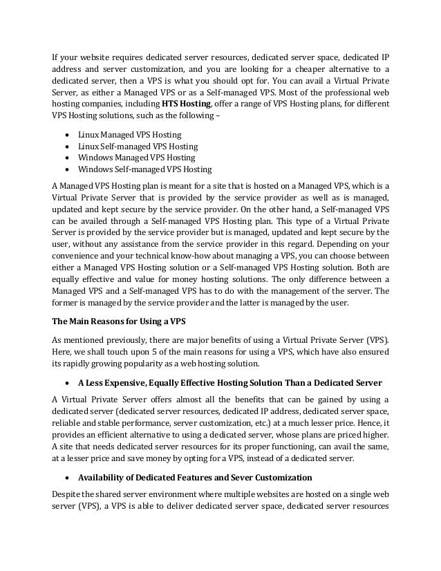 If your website requires dedicated server resources, dedicated server space, dedicated IP
address and server customization, and you are looking for a cheaper alternative to a
dedicated server, then a VPS is what you should opt for. You can avail a Virtual Private
Server, as either a Managed VPS or as a Self-managed VPS. Most of the professional web
hosting companies, including HTS Hosting, offer a range of VPS Hosting plans, for different
VPS Hosting solutions, such as the following –
• Linux Managed VPS Hosting
• Linux Self-managed VPS Hosting
• Windows Managed VPS Hosting
• Windows Self-managed VPS Hosting
A Managed VPS Hosting plan is meant for a site that is hosted on a Managed VPS, which is a
Virtual Private Server that is provided by the service provider as well as is managed,
updated and kept secure by the service provider. On the other hand, a Self-managed VPS
can be availed through a Self-managed VPS Hosting plan. This type of a Virtual Private
Server is provided by the service provider but is managed, updated and kept secure by the
user, without any assistance from the service provider in this regard. Depending on your
convenience and your technical know-how about managing a VPS, you can choose between
either a Managed VPS Hosting solution or a Self-managed VPS Hosting solution. Both are
equally effective and value for money hosting solutions. The only difference between a
Managed VPS and a Self-managed VPS has to do with the management of the server. The
former is managed by the service provider and the latter is managed by the user.
The Main Reasons for Using a VPS
As mentioned previously, there are major benefits of using a Virtual Private Server (VPS).
Here, we shall touch upon 5 of the main reasons for using a VPS, which have also ensured
its rapidly growing popularity as a web hosting solution.
• A Less Expensive, Equally Effective Hosting Solution Than a Dedicated Server
A Virtual Private Server offers almost all the benefits that can be gained by using a
dedicated server (dedicated server resources, dedicated IP address, dedicated server space,
reliable and stable performance, server customization, etc.) at a much lesser price. Hence, it
provides an efficient alternative to using a dedicated server, whose plans are priced higher.
A site that needs dedicated server resources for its proper functioning, can avail the same,
at a lesser price and save money by opting for a VPS, instead of a dedicated server.
• Availability of Dedicated Features and Sever Customization
Despite the shared server environment where multiple websites are hosted on a single web
server (VPS), a VPS is able to deliver dedicated server space, dedicated server resources
 