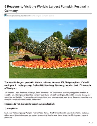 5 Reasons to Visit the World’s Largest Pumpkin Festival in
Germany
monkeysandmountains.com /worlds-largest-pumpkin-festival
The world’s largest pumpkin festival is home to some 400,000 pumpkins. It’s held
each year in Ludwigsburg, Baden-Württemberg, Germany, located just 17 km north
of Stuttgart.
The first time I went was three years ago, albeit reluctantly. J.P. (my German husband) dragged me and said it
would be fun. Having never been to a pumpkin festival and not really wanting go, I thought it sounded cheesy and
something just for kids. I’ve since changed my mind and have been each year ever since. I suspect I’m not the only
Pumpkin Festival doubter out there, so here are:
5 reasons to visit the world’s largest pumpkin festival:
1) Pumpkin Art
Each year the Ludwigsburg Pumpkin Festival has a theme. The first year I went it was Under the Sea featuring
dolphins and blue whales made out entirely of pumpkins. Another year it was larger than life dinosaurs made of
pumpkins:
1/12
 