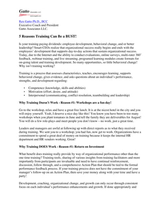 Rex Gatto Ph.D., BCC
Executive Coach and President
Gatto Associates LLC.
5 Reasons Training Can Be a BUST!
Is your training paying dividends: employee development, behavioral change, and or better
leadership? Smart CEOs realize that organizational success really begins and ends with the
employees’ development that supports day-to-day actions that sustain organizational success.
Today, due to the Internet and the ability to conduct evaluations, online surveys, multi-rater 360˚
feedback, webinar training, and live streaming, programed learning modules create formats for
on-going talent and training development. So many opportunities, so little behavioral change!
Why isn’t training working?
Training is a process that assesses characteristics, teaches, encourages learning, supports
behavioral change, gives evidence, and asks questions about an individual’s performance,
strengths, and development regarding:
• Competence (knowledge, skills and abilities)
• Motivation (effort, desire, and attitude)
• Interpersonal (communicating, conflict resolution, teambuilding and leadership)
Why Training Doesn’t Work - Reason #1: Workshops are a fun day!
Go to the workshop, relax and have a great free lunch. It is at the nicest hotel in the city and you
will enjoy yourself. Yeah, I deserve a nice day like this! You know you have been to too many
workshops when you plant tomatoes in June and tell the family they are deliverables for August!
You will do a few role-plays and meet people you don’t know – no work, just a great time.
Leaders and managers are awful at following up with direct reports as to what they received
during training. We sent you to a workshop; you had fun, now get to work. Organizations have a
commitment to spend a great deal of money on training because it keeps the internal HR
department and HR vendors working. Great!
Why Training DOES Work - Reason #1: Return on Investment
What benefit does training really provide by way of organizational performance other than the
one time training? Training tools, sharing of various insights from training facilitators and more
importantly from participants are invaluable and need to have continual reinforcement,
discussion, follow through, and a comprehensive Action Plan that should be tied to the formal
performance feedback process. If your training process does not have the commitment of your
manager’s follow-up on an Action Plan, then save your money along with your time and have a
party!
Development, coaching, organizational change, and growth can only occur through consistent
focus on each individual’s performance enhancements and growth. If done appropriately and
 