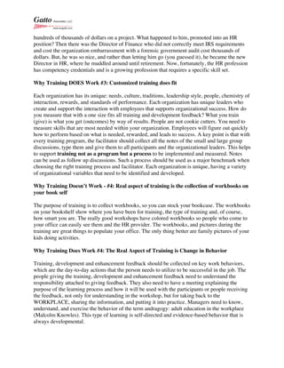 hundreds of thousands of dollars on a project. What happened to him, promoted into an HR
position? Then there was the Director of Finance who did not correctly meet IRS requirements
and cost the organization embarrassment with a forensic government audit cost thousands of
dollars. But, he was so nice, and rather than letting him go (you guessed it), he became the new
Director in HR, where he muddled around until retirement. Now, fortunately, the HR profession
has competency credentials and is a growing profession that requires a specific skill set.
Why Training DOES Work #3: Customized training does fit
Each organization has its unique: needs, culture, traditions, leadership style, people, chemistry of
interaction, rewards, and standards of performance. Each organization has unique leaders who
create and support the interaction with employees that supports organizational success. How do
you measure that with a one size fits all training and development feedback? What you train
(give) is what you get (outcomes) by way of results. People are not cookie cutters. You need to
measure skills that are most needed within your organization. Employees will figure out quickly
how to perform based on what is needed, rewarded, and leads to success. A key point is that with
every training program, the facilitator should collect all the notes of the small and large group
discussions, type them and give them to all participants and the organizational leaders. This helps
to support training not as a program but a process to be implemented and measured. Notes
can be used as follow up discussions. Such a process should be used as a major benchmark when
choosing the right training process and facilitator. Each organization is unique, having a variety
of organizational variables that need to be identified and developed.
Why Training Doesn’t Work - #4: Real aspect of training is the collection of workbooks on
your book self
The purpose of training is to collect workbooks, so you can stock your bookcase. The workbooks
on your bookshelf show where you have been for training, the type of training and, of course,
how smart you are. The really good workshops have colored workbooks so people who come to
your office can easily see them and the HR provider. The workbooks, and pictures during the
training are great things to populate your office. The only thing better are family pictures of your
kids doing activities.
Why Training Does Work #4: The Real Aspect of Training is Change in Behavior
Training, development and enhancement feedback should be collected on key work behaviors,
which are the day-to-day actions that the person needs to utilize to be successful in the job. The
people giving the training, development and enhancement feedback need to understand the
responsibility attached to giving feedback. They also need to have a meeting explaining the
purpose of the learning process and how it will be used with the participants or people receiving
the feedback, not only for understanding in the workshop, but for taking back to the
WORKPLACE, sharing the information, and putting it into practice. Managers need to know,
understand, and exercise the behavior of the term andragogy: adult education in the workplace
(Malcolm Knowles). This type of learning is self-directed and evidence-based behavior that is
always developmental.
 