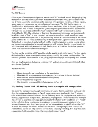 The 360˚ Process
Often as part of a developmental process, a multi-rated 360˚ feedback is used. The people giving
the feedback must be qualified; the raters do need to understand the rating process and how to
use it. There needs to be a minimum and a maximum of respondents consisting of direct reports,
peers, supervisors, managers, and internal/external customers). The 360˚ feedback process
should not be a witch-hunt of asking questions that do not directly relate to the participant’s job.
The questions need to relate to the persons’ job so the participant can easily make a connection
between what he/she does and the feedback being received which will culminate in a clear
Action Plan for ROI. The collection of data from the raters must incorporate questions (usually
on a Likert scale of 5 or 7 is most common) and narrative questions, which actually are more
important than the rated questions. In the pre-meeting, it must be clear that raters will not tolerate
games and that this is a work-related activity of the highest order. A process for disseminating
the feedback is important. Usually feedback will be given to executives in a one-on-one setting
and manager/supervisors in a larger conference room with no more than five people in order to
individually talk with each person about their feedback and Action Plan. The follow up to the
action plan is essential over the rest of the year.
The best and the worst that a 360˚ can offer is to be specific to job performance. The best way to
do that is to focus on narrative questions that are supported by the general rated questions. The
narrative questions are far superior to the glitzy graphs and language developed by most vendors.
Here are simple questions that can re-position a 360˚ feedback process to support the individual
receiving the feedback:
What are his/her:
• Greatest strengths and contribution to the organization
• How does this person demonstrate competence (work-related skills and abilities)?
• How does this person demonstrate motivation (effort)
• Greatest need for development
• One thing this person could do to better person his/her job
Why Training Doesn’t Work - #5: Training should be a surprise with no expectations
It is easier for managers to put people into training programs than to coach them and work with
them through personal development. We all know managers are too busy for that. A Manager
calls in her direct reports and indicates that the following week, the employees are scheduled for
training (happens more that you think). I have had people put into a workshop because managers
did not want to give their employees performance feedback; they just wanted them to be “fixed”
in the workshop. Some people come to workshops because the manager wants them to be
promoted but never told them. Some people are put into workshops to specifically receive 360˚
in which the manager rips them a new face but has never said anything to them face-to-face.
None of these reasons are why someone should attend a training workshop. You may think I am
exaggerating, but I am not this time. I have seen this too many times!
 