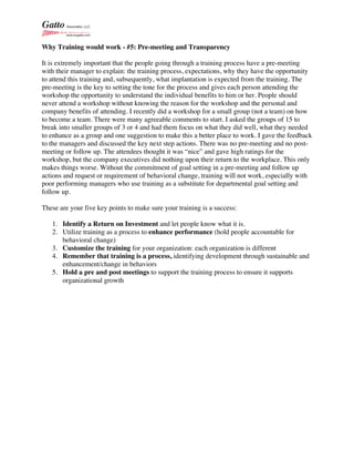 Why Training would work - #5: Pre-meeting and Transparency
It is extremely important that the people going through a training process have a pre-meeting
with their manager to explain: the training process, expectations, why they have the opportunity
to attend this training and, subsequently, what implantation is expected from the training. The
pre-meeting is the key to setting the tone for the process and gives each person attending the
workshop the opportunity to understand the individual benefits to him or her. People should
never attend a workshop without knowing the reason for the workshop and the personal and
company benefits of attending. I recently did a workshop for a small group (not a team) on how
to become a team. There were many agreeable comments to start. I asked the groups of 15 to
break into smaller groups of 3 or 4 and had them focus on what they did well, what they needed
to enhance as a group and one suggestion to make this a better place to work. I gave the feedback
to the managers and discussed the key next step actions. There was no pre-meeting and no post-
meeting or follow up. The attendees thought it was “nice” and gave high ratings for the
workshop, but the company executives did nothing upon their return to the workplace. This only
makes things worse. Without the commitment of goal setting in a pre-meeting and follow up
actions and request or requirement of behavioral change, training will not work, especially with
poor performing managers who use training as a substitute for departmental goal setting and
follow up.
These are your five key points to make sure your training is a success:
1. Identify a Return on Investment and let people know what it is.
2. Utilize training as a process to enhance performance (hold people accountable for
behavioral change)
3. Customize the training for your organization: each organization is different
4. Remember that training is a process, identifying development through sustainable and
enhancement/change in behaviors
5. Hold a pre and post meetings to support the training process to ensure it supports
organizational growth
 