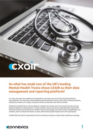 1
As is the case with most healthcare organisations, the sheer amount of data that they held was
overwhelming. This was then compounded by data being held in various silos within separate systems,
making the creation of a single, transparent and accurate data view hard to achieve.
CXAIR has provided them with the ability to combine structured, semi structured and unstructured
datasets together, enabling them to create a holistic view of previously siloed data that meets both
internal and external requirements. CXAIR’s intuitive technology now means that all stakeholders can
combine, search, analyse and report on data, democratising data insight across the organisation.
CXAIR holds the key for organisations that are looking to embrace a data driven healthcare strategy.
So what has made two of the UK’s leading
Mental Health Trusts chose CXAIR as their data
management and reporting platform?
 