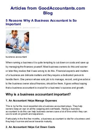 Articles from GoodAccountants.com
Blog
5 Reasons Why A Business Accountant Is So
Important
2014-01-17 15:01:45 goodaccountants.com

business accountant

When running a business it is quite tempting to cut down on costs and save up
by managing the finances yourself. Most business owners do this and sooner
or later they realize that it was wrong to do this. Financial aspects and matters
of a business are delicate matters and they require a dedicated person to
handle them. One person whose sole job is to manage, record, and give advice
to the business owner about finances, should be there. It goes without saying
that a business accountant is crucial for a business’s success and growth.

Why is a business accountant important?
1. An Accountant Helps Manage Expenses
This is by far the most essential role a business accountant plays. They help
owners keep an eye on all the outgoing and overheads. Having a business
accountant to do this can help business owners save a lot of time which they can
use to work on growth and expansion.
Particularly in the first few months, a business accountant is vital for a business and
they help it survive and excel towards maturity.

2. An Accountant Helps Cut Down Costs

 