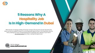 Visit Our Website
5 Reasons Why A
Hospitality Job
Is In High-Demand In Dubai
Visit Our Website
www.staffconnect.ae
With the ever-increasing numbers of tourists coming to the city from all over the world, the
place has become a global hotspot for providing ample opportunities in the hospitality industry,
hence, leading to an ever-increasing demand for hospitality jobs. Getting in touch with a
recruitment agency can help in seizing the opportunity.
 